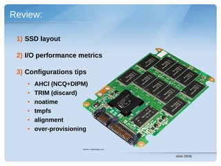 Review:

 1) SSD layout

 2) I/O performance metrics

 3) Configurations tips
    ●   AHCI (NCQ+DIPM)
    ●   TRIM (discard)
    ●   noatime
    ●   tmpfs
    ●   alignment
    ●   over-provisioning


                       Source: maximumpc.com


                                               slide 29/30
 