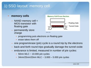 1) SSD layout: memory cell

  • memory cells
    – NAND memory cell =
      MOS transistor with
      floating gate
    – permanently store
      charge                         Source: Intel




        • programming puts electrons on floating gate
        • erase takes them off
    – one program/erase (p/e) cycle is a round trip by the electrons
    – back-and-forth round trips gradually damage the tunnel oxide
    – endurance is limited, measured in number of p/e cycles:
        • 50nm MLC ~ 10.000 p/e cycles
        • 34nm/25nm/20nm MLC ~ 3.000 – 5.000 p/e cycles

                                                           slide 4/30
 