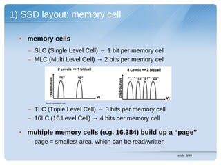 1) SSD layout: memory cell

  • memory cells
    – SLC (Single Level Cell) → 1 bit per memory cell
    – MLC (Multi Level Cell) → 2 bits per memory cell




          Source: anandtech.com


    – TLC (Triple Level Cell) → 3 bits per memory cell
    – 16LC (16 Level Cell) → 4 bits per memory cell

  • multiple memory cells (e.g. 16.384) build up a “page”
    – page = smallest area, which can be read/written

                                                         slide 5/30
 