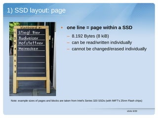 1) SSD layout: page

        blackboard #1                     • one line = page within a SSD
   1 Stiegl Bier
   2 Budweiser
                                               – 8.192 Bytes (8 kiB)
   3 Hofstettner                               – can be read/written individually
   4 Heinecken                                 – cannot be changed/erased individually
   5
   6
   7
   8




 Note: example sizes of pages and blocks are taken from Intel's Series 320 SSDs (with IMFT's 25nm Flash chips)


                                                                                                 slide 6/30
 