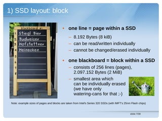 1) SSD layout: block

        blackboard #1                     • one line = page within a SSD
   1 Stiegl Bier
   2 Budweiser
                                               – 8.192 Bytes (8 kiB)
   3 Hofstettner                               – can be read/written individually
   4 Heinecken                                 – cannot be changed/erased individually
   5
   6                                      • one blackboard = block within a SSD
   7                                           – consists of 256 lines (pages),
   8                                             2.097.152 Bytes (2 MiB)
                                               – smallest area which
                                                 can be individually erased
                                                 (we have only
                                                 watering-cans for that ;-)
 Note: example sizes of pages and blocks are taken from Intel's Series 320 SSDs (with IMFT's 25nm Flash chips)


                                                                                                 slide 7/30
 