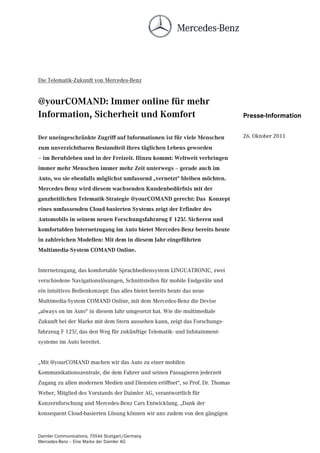 Die Telematik-Zukunft von Mercedes-Benz


@yourCOMAND: Immer online für mehr
Information, Sicherheit und Komfort                                           Presse-Information


Der uneingeschränkte Zugriff auf Informationen ist für viele Menschen         26. Oktober 2011
zum unverzichtbaren Bestandteil ihres täglichen Lebens geworden
– im Berufsleben und in der Freizeit. Hinzu kommt: Weltweit verbringen
immer mehr Menschen immer mehr Zeit unterwegs – gerade auch im
Auto, wo sie ebenfalls möglichst umfassend „vernetzt“ bleiben möchten.
Mercedes-Benz wird diesem wachsenden Kundenbedürfnis mit der
ganzheitlichen Telematik-Strategie @yourCOMAND gerecht: Das Konzept
eines umfassenden Cloud-basierten Systems zeigt der Erfinder des
Automobils in seinem neuen Forschungsfahrzeug F 125!. Sicheren und
komfortablen Internetzugang im Auto bietet Mercedes-Benz bereits heute
in zahlreichen Modellen: Mit dem in diesem Jahr eingeführten
Multimedia-System COMAND Online.


Internetzugang, das komfortable Sprachbediensystem LINGUATRONIC, zwei
verschiedene Navigationslösungen, Schnittstellen für mobile Endgeräte und
ein intuitives Bedienkonzept: Das alles bietet bereits heute das neue
Multimedia-System COMAND Online, mit dem Mercedes-Benz die Devise
„always on im Auto“ in diesem Jahr umgesetzt hat. Wie die multimediale
Zukunft bei der Marke mit dem Stern aussehen kann, zeigt das Forschungs-
fahrzeug F 125!, das den Weg für zukünftige Telematik- und Infotainment-
systeme im Auto bereitet.


„Mit @yourCOMAND machen wir das Auto zu einer mobilen
Kommunikationszentrale, die dem Fahrer und seinen Passagieren jederzeit
Zugang zu allen modernen Medien und Diensten eröffnet“, so Prof. Dr. Thomas
Weber, Mitglied des Vorstands der Daimler AG, verantwortlich für
Konzernforschung und Mercedes-Benz Cars Entwicklung. „Dank der
konsequent Cloud-basierten Lösung können wir uns zudem von den gängigen


Daimler Communications, 70546 Stuttgart/Germany
Mercedes-Benz – Eine Marke der Daimler AG
 