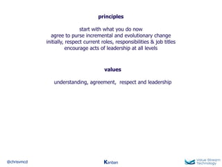 @chrisvmcd Kanban
principles
start with what you do now
agree to purse incremental and evolutionary change
initially, respect current roles, responsibilities & job titles
encourage acts of leadership at all levels
values
understanding, agreement, respect and leadership
 