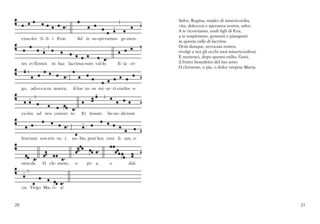 dulce- do    et spes nostra, sal-ve.    Ad te clamamus,
                                                                     Salve, Regina, madre di misericordia,
                                                                     vita, dolcezza e speranza nostra, salve.
                                                                     A te ricorriamo, esuli figli di Eva;
                                                                     a te sospiriamo, gementi e piangenti
     exsu-les fi- li- i Evæ.      Ad te su-spi-ramus ge-men-
                                                                     in questa valle di lacrime.
                                                                     Orsù dunque, avvocata nostra,
                                                                     rivolgi a noi gli occhi tuoi misericordiosi.
                                                                     E mostraci, dopo questo esilio, Gesù,
     tes et flentes   in hac lacrima-rum val-le.        E- ia er-    il frutto benedetto del tuo seno.
                                                                     O clemente, o pia, o dolce vergine Maria.




     go, advo-ca-ta nostra,     il-los tu- os mi- se- ri-cordes o-




     cu-los ad nos conver- te.       Et Iesum      be-ne- dictum




     fructum ven-tris tu- i,    no- bis, post hoc exsi- li- um, o-




     sten-de.    O cle- mens,    o     pi- a,       o        dul-




     cis Virgo Ma- ri- a!



20                                                                                                                  21
 
