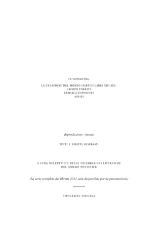 I N C O P E RT I N A :

         L A C R E A Z I O N E D E L M O N D O ( PA RT I C O L A R E ) X I I I S E C .
                                   JACOPO TORRITI
                               BASILICA SUPERIORE
                                         ASSISI




                                Riproduzione vietata


                           TUTTI I DI R I TTI R I SE RVATI




     A C U R A D E L L’ U F F I C I O D E L L E C E L E B R A Z I O N I L I T U R G I C H E
                            DEL SOMMO PONTEFICE



(La serie completa dei libretti 2011 sarà disponibile previa prenotazione)




                               TI POGR AFI A VATI C ANA
 