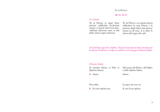 Tu es PeTrus

                           Mt 16, 18-19

La schola:
Tu es Petrus, et super hanc        Tu sei Pietro e su questa pietra
petram ædificabo Ecclesiam         edificherò la mia Chiesa e le
meam, et portæ inferi non præ-     potenze degli inferi non prevar-
valebunt adversus eam, et tibi     ranno su di essa. A te darò le
dabo claves regni cælorum.         chiavi del regno dei cieli.




Il Cardinale Agostino Vallini, Vicario Generale di Sua Santità per
la diocesi di Roma, rivolge un indirizzo di omaggio al Santo Padre.




Il Santo Padre:
In nomine Patris, et Filii, et     Nel nome del Padre e del Figlio
Spiritus Sancti.                   e dello Spirito Santo.
C. Amen.                           Amen.



Pax vobis.                         La pace sia con voi.
C. Et cum spiritu tuo.             E con il tuo spirito.




                                                                 3
 