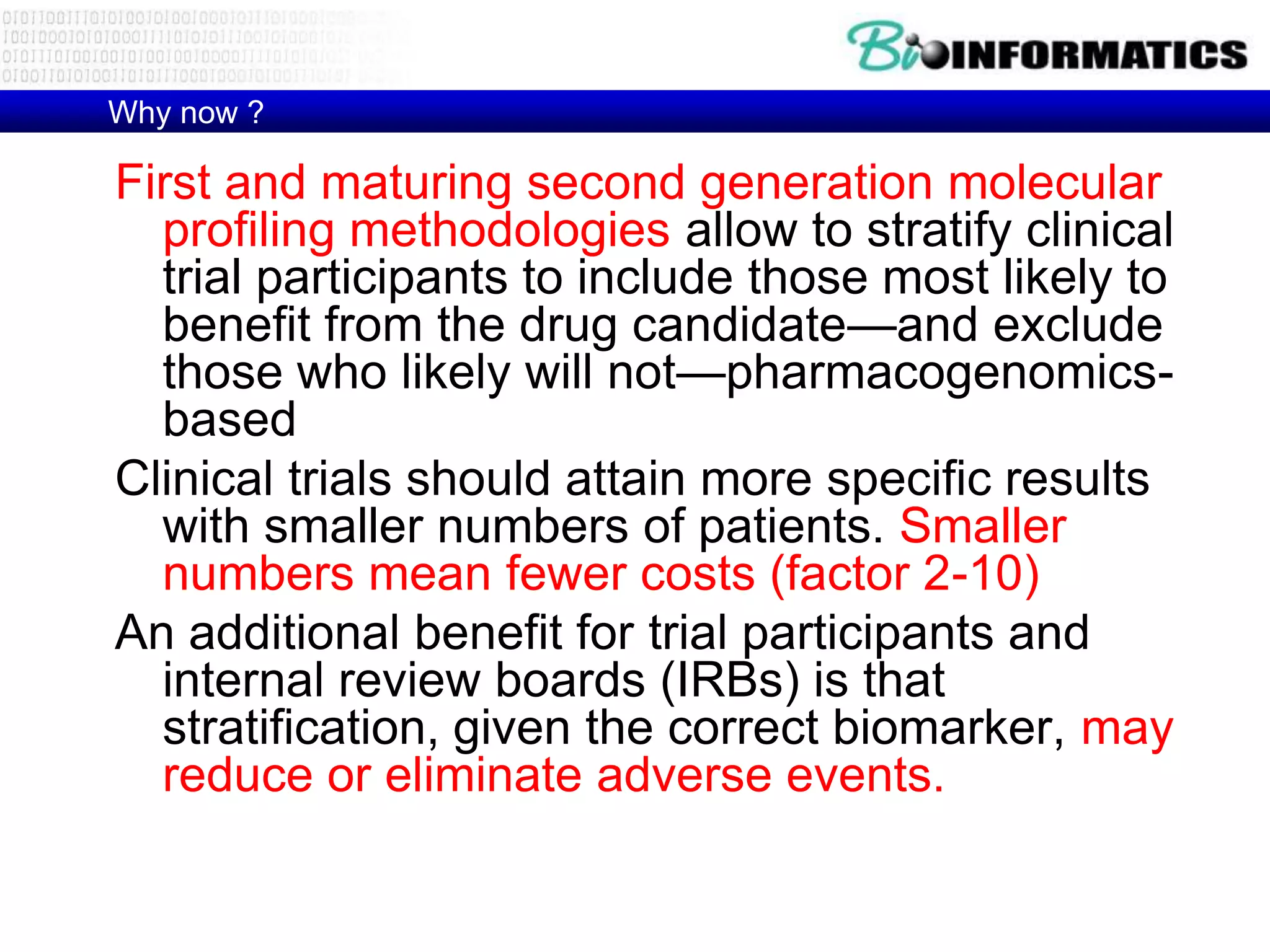 Why now ?

First and maturing second generation molecular
  profiling methodologies allow to stratify clinical
  trial participants to include those most likely to
  benefit from the drug candidate—and exclude
  those who likely will not—pharmacogenomics-
  based
Clinical trials should attain more specific results
  with smaller numbers of patients. Smaller
  numbers mean fewer costs (factor 2-10)
An additional benefit for trial participants and
  internal review boards (IRBs) is that
  stratification, given the correct biomarker, may
  reduce or eliminate adverse events.
 