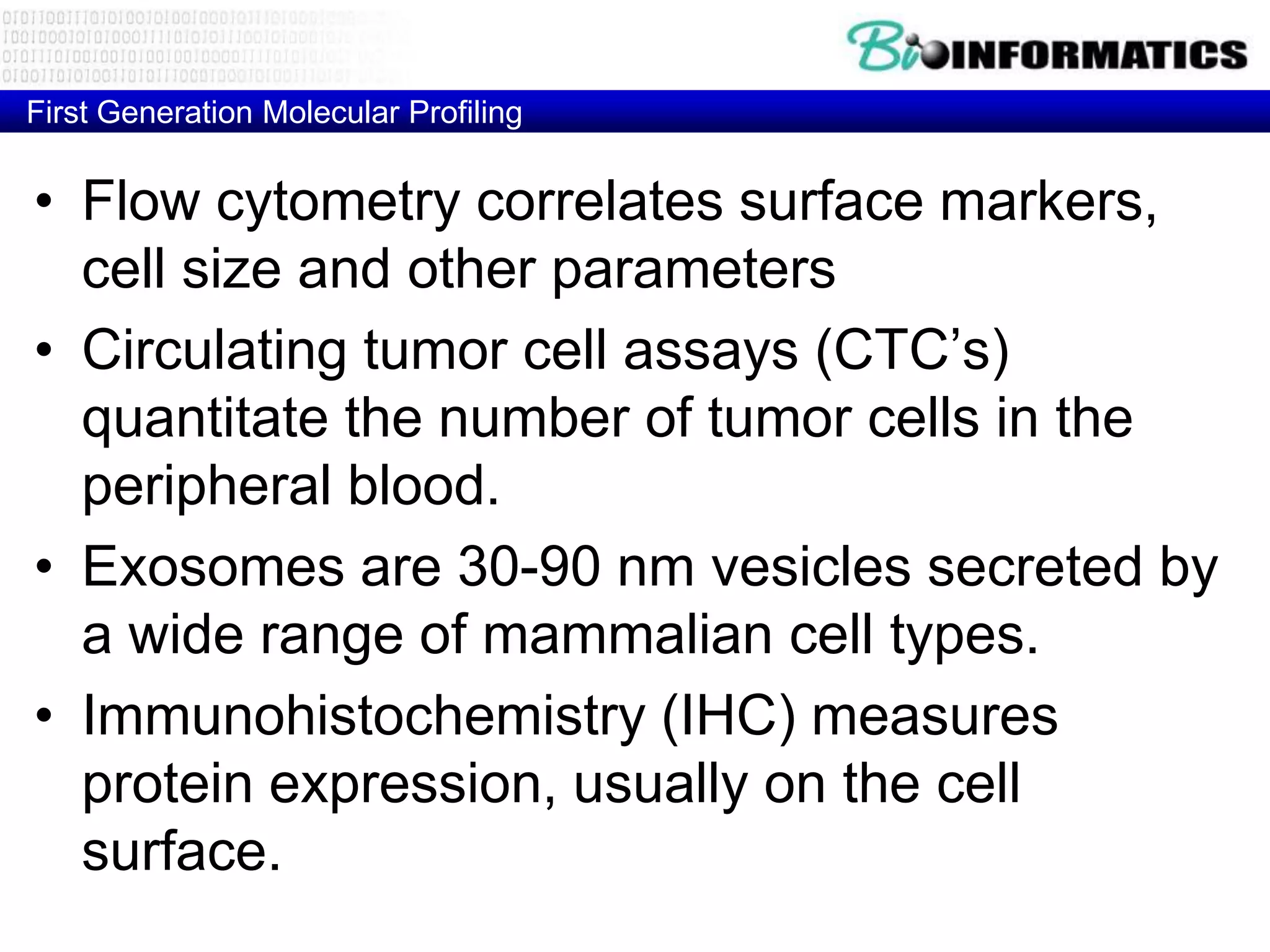 First Generation Molecular Profiling


• Flow cytometry correlates surface markers,
  cell size and other parameters
• Circulating tumor cell assays (CTC’s)
  quantitate the number of tumor cells in the
  peripheral blood.
• Exosomes are 30-90 nm vesicles secreted by
  a wide range of mammalian cell types.
• Immunohistochemistry (IHC) measures
  protein expression, usually on the cell
  surface.
 