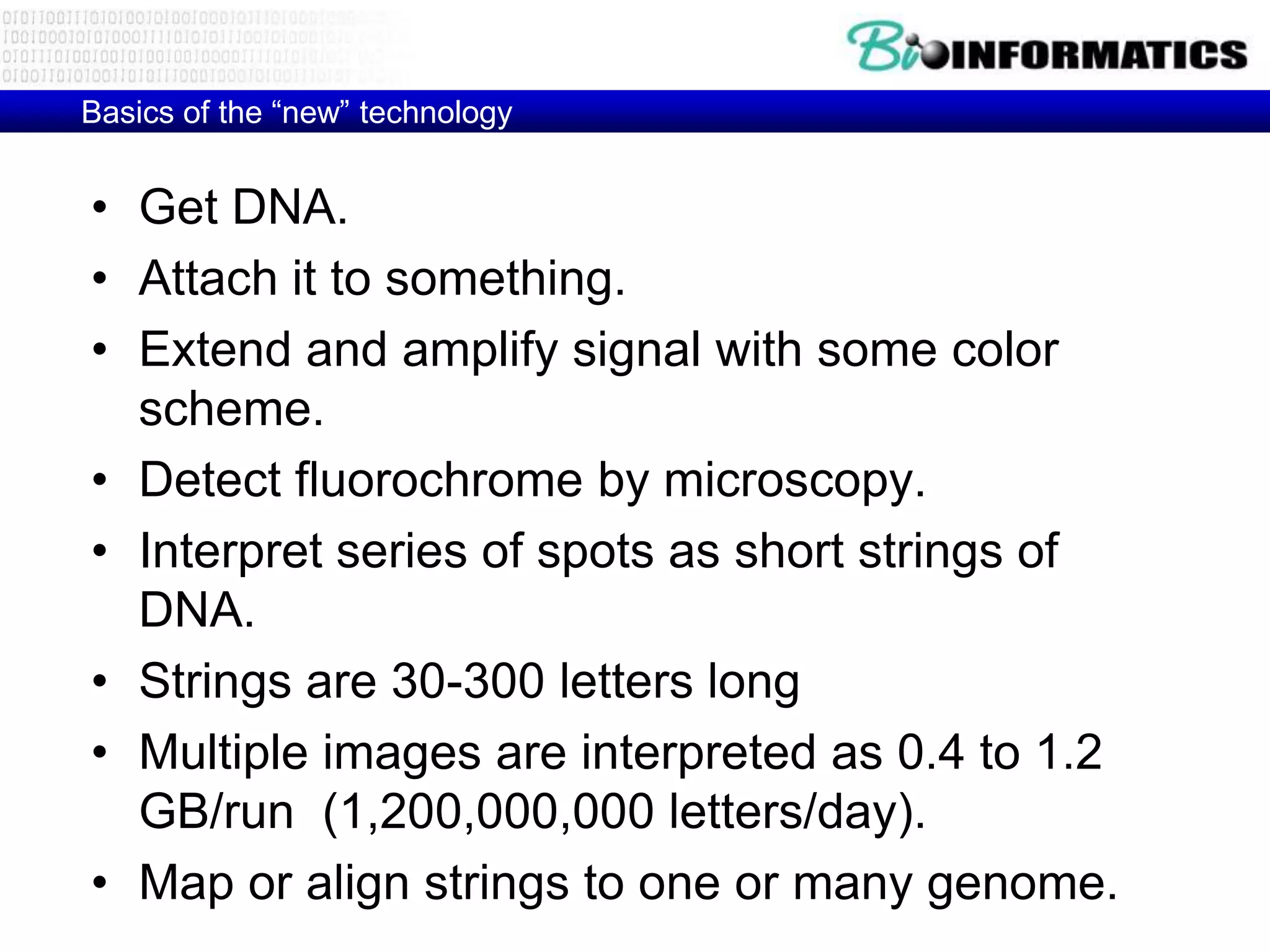 Basics of the ―new‖ technology


• Get DNA.
• Attach it to something.
• Extend and amplify signal with some color
  scheme.
• Detect fluorochrome by microscopy.
• Interpret series of spots as short strings of
  DNA.
• Strings are 30-300 letters long
• Multiple images are interpreted as 0.4 to 1.2
  GB/run (1,200,000,000 letters/day).
• Map or align strings to one or many genome.
 