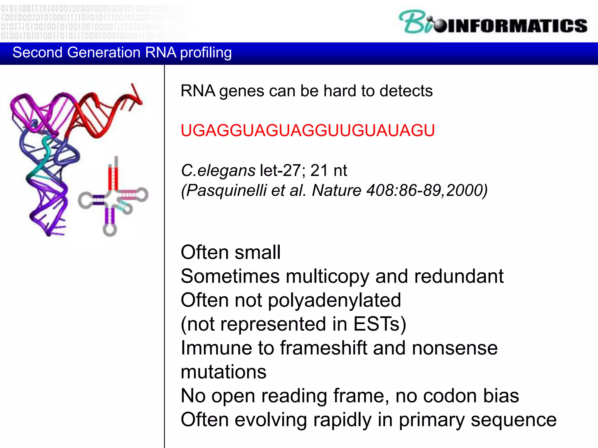 Second Generation RNA profiling

                       RNA genes can be hard to detects

                       UGAGGUAGUAGGUUGUAUAGU

                       C.elegans let-27; 21 nt
                       (Pasquinelli et al. Nature 408:86-89,2000)


                       Often small
                       Sometimes multicopy and redundant
                       Often not polyadenylated
                       (not represented in ESTs)
                       Immune to frameshift and nonsense
                       mutations
                       No open reading frame, no codon bias
                       Often evolving rapidly in primary sequence
 