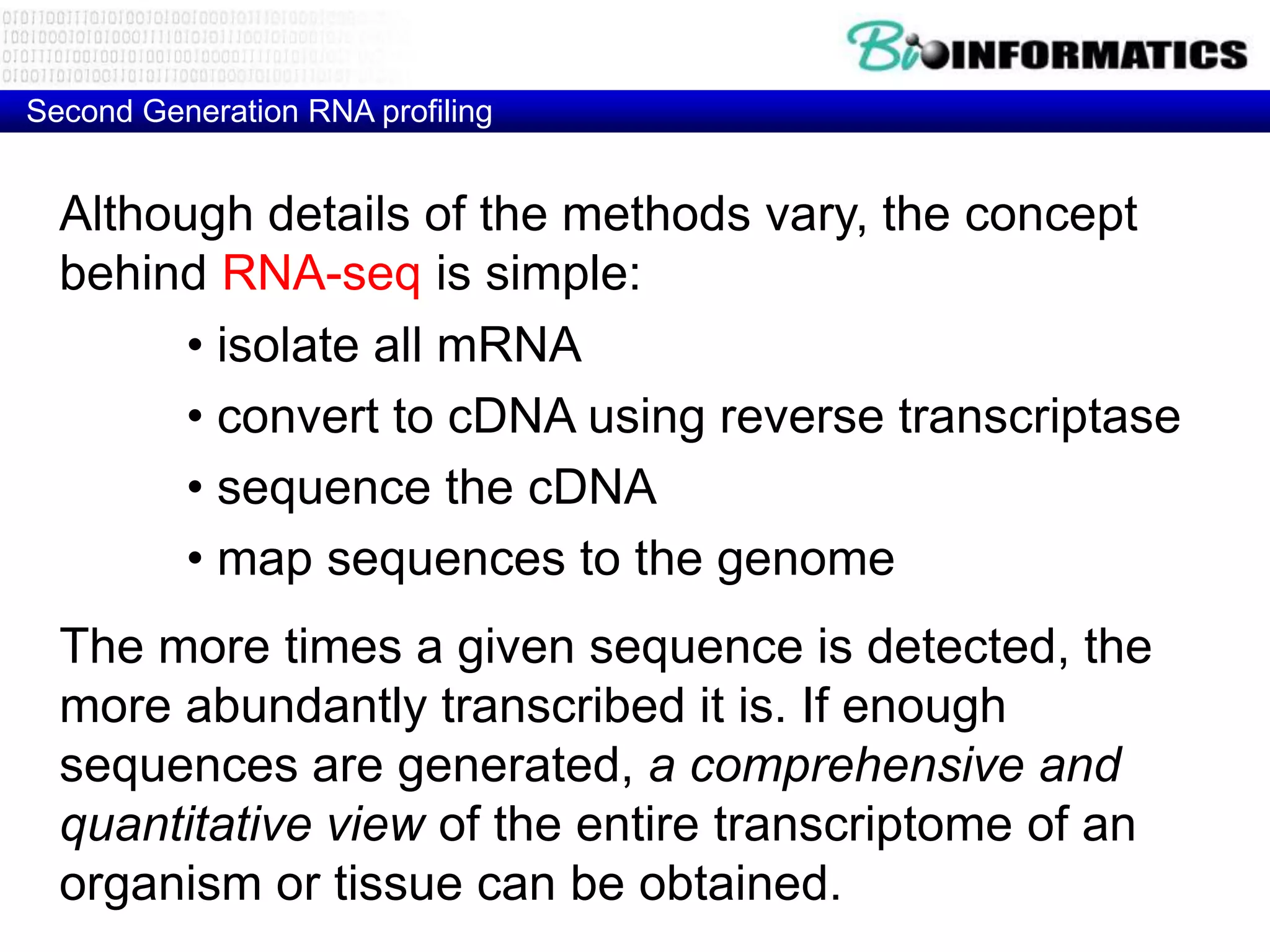 Second Generation RNA profiling


  Although details of the methods vary, the concept
  behind RNA-seq is simple:
        • isolate all mRNA
        • convert to cDNA using reverse transcriptase
        • sequence the cDNA
        • map sequences to the genome
  The more times a given sequence is detected, the
  more abundantly transcribed it is. If enough
  sequences are generated, a comprehensive and
  quantitative view of the entire transcriptome of an
  organism or tissue can be obtained.
 