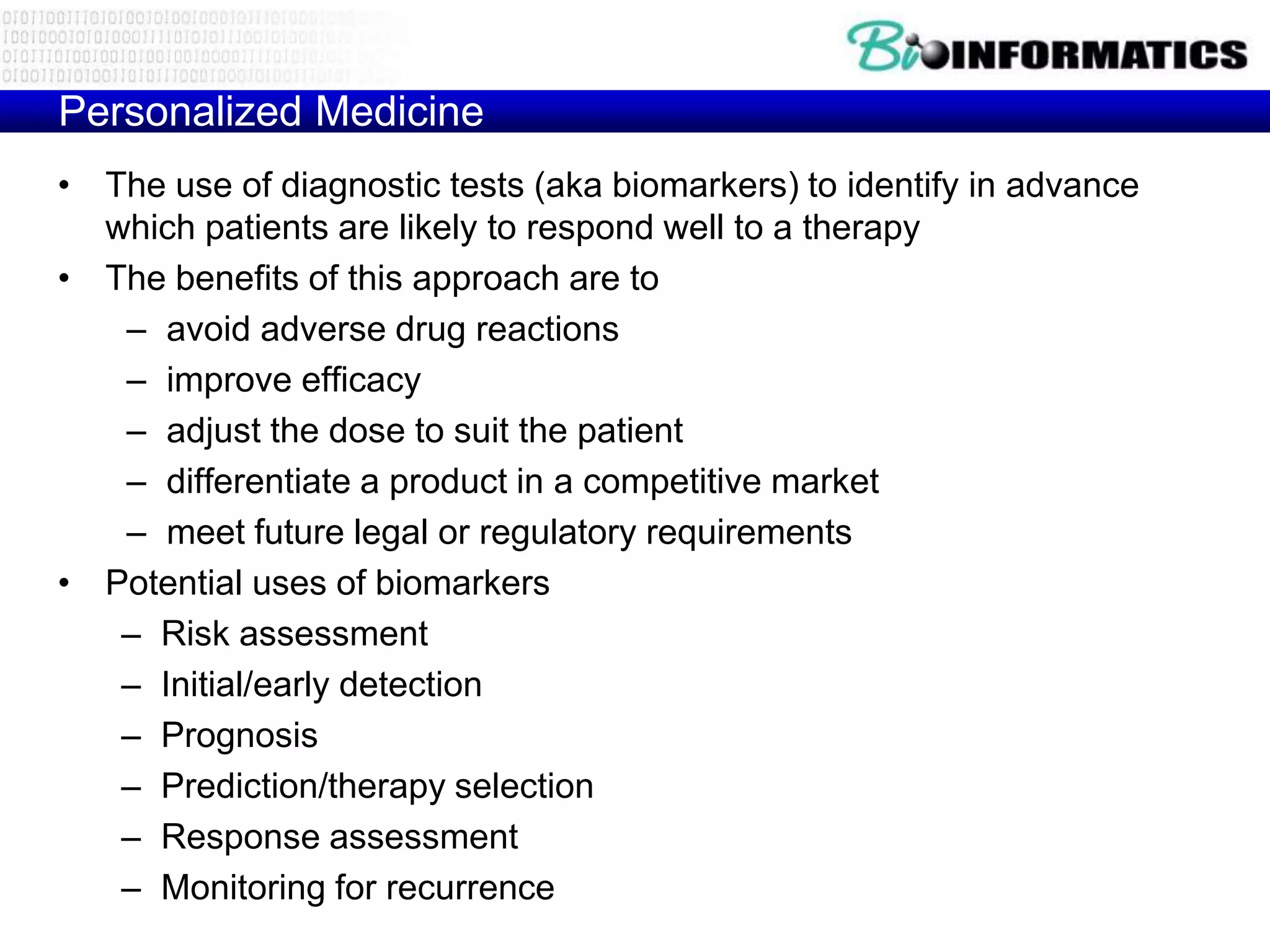Personalized Medicine
• The use of diagnostic tests (aka biomarkers) to identify in advance
  which patients are likely to respond well to a therapy
• The benefits of this approach are to
   – avoid adverse drug reactions
   – improve efficacy
   – adjust the dose to suit the patient
   – differentiate a product in a competitive market
   – meet future legal or regulatory requirements
• Potential uses of biomarkers
   – Risk assessment
   – Initial/early detection
   – Prognosis
   – Prediction/therapy selection
   – Response assessment
   – Monitoring for recurrence
 