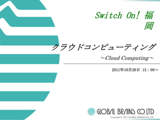 Switch On! 福
                岡

クラウドコンピューティング
      ～Cloud Computing～

          2011年10月26日 13：00～




         Copyright © 2011 GLOBAL BRAINS CO.,LTD
 