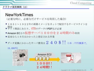Cloud Computing
クラウド実用事例（２）


 NewYorkTimes
 （必要な時に、必要なだけサービスを利用した場合）
  １８５１～１９２２年の新聞イメージをネットで配信するサービスサイトを
  開設
  サイト開設にあたり、4TBのデータのPDF化が必要
  Amazon EC２の仮想サーバ１００台を２４時間のみ利用
  従来なら１カ月はかかったと想定される作業

  データ変換にかかったサーバ費用は   ２４０＄!!（1＄：77円換算で、
  18,480円）

                Amazon EC2


                １００台!！
                ２４時間!！
                             Copyright © 2011 GLOBAL BRAINS CO.,LTD   17
 