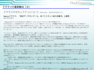 Cloud Computing
クラウドの最新動向（３）

クラウドのセキュリティについて（Publickey                 2011年3月29日より）

Amazonクラウド、「東京データセンターも、米パトリオット法の対象内」と説明
2011年3月29日

「Amazonはアメリカの会社なので東京リージョンもパトリオット法の対象内です」
今月3月2日に、日本国内のデータセンターとして「東京リージョン」の稼働を発表したAmazonクラウド。その東京リー
ジョンは米パトリオット法の対象内であることを、アマゾン ウェブ サービス ジャパンの小島英揮（おじまひでき）氏が、
3月4日に行われたJapan AWS User Group（JAWS）主催の「JAWS-UGサミット2011春」で、参加者の質問に答える形で明らか
にしました。

パトリオット法は、米国内外のテロリズムと戦うことを目的とした米国の法律です。2001年に米国で発生した同時多発テ
ロ事件後に、捜査機関の権限を拡大する法律として成立しました。
情報通信の分野についての主な点は、電話回線の傍受に加えてISPにおける通信傍受も可能となり、捜査令状により電子
メールやボイスメールを入手でき、またテロ活動の防止を目的としていれば捜査機関が金融機関やネットサービス企業に
対してプライバシー情報の提出を求めることも可能になった点などです。

Publickeyでは、2009年4月にテキサス州のデータセンターがFBIによって押収され機能停止に追い込まれた事件を、記事
「FBIが令状によりデータセンターを押収、巻き添えの顧客は大損害」で紹介しました。

東京リージョンがどのような理由でパトリオット法の対象となるのか、Publickeyでは詳細を確認するために電子メールで
問い合わせをしていますが、返答はまだもらえていません。おそらく、以下のようなロジックではないかと考えられます。
（1）Amazonクラウドの「利用規約」および「AWSカスタマーアグリーメント」によれば、東京リージョンに関する準拠法
は米国ワシント
  ン州法とされ、所轄裁判所は米国ワシントン州キング郡の州裁判所または連邦裁判所である。
（2）つまり、Amazonクラウドのサービスは、（Amazon日本法人ではなく）米Amazon Web Servicesが提供しているサービ
スである。
  そのため、米Amazon Web Servicesに対して米国で下された処置については、自動的に米Amazon Web Servicesのサー
ビスで
  あるところの東京リージョンにも及ぶ。
技術的にみて東京リージョンのデータセンターに対する操作を米国からリモートで行うことは十分可能でしょうから（通 23
                                              Copyright © 2011 GLOBAL BRAINS CO.,LTD
 