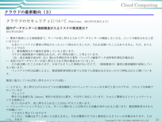 Cloud Computing
クラウドの最新動向（３）

クラウドのセキュリティについて（Publickey                2011年3月29日より）

国内データセンターに強制捜査が入るリスクの現実度は？
2011年3月29日

─ 警察や検察による強制捜査で、サーバが差し押さえられてデータセンターが機能しなくなる、という可能性はあると思
いますか？
   大昔にベッコアメに警察の押収が入ったという例はありましたが、それ以来聞いたことはありません。ただ、ありえ
ないことではな
   く、捜査機関はその権利を留保していると思います。
   ですから強制捜査の可能性はあるが、がい然性は低い、と考えています。
   （注：東京地裁平成10年（む）第141号準抗告申立事件 ベッコアメ顧客データ差押事件準抗告審決定）
─ 米国ではデータセンターが差し押さえられた例が報道されていました。
   その話は聞いたことがあります。日本でもそうした事例がないだけで、（強制捜査の）権利は捜査機関が留保してい
ると思います。
   ベッコアメの件は伝聞によると、捜査関係事項照会書でも令状でも情報を出さなかったので押収されたと聞いていま
す。

捜査に協力していれば差し押さえのリスクは低い

─ とすると、差し押さえが入るかどうかは捜査機関とのコミュニケーションが大事だと思うのですが、どのような体制で
行っているの
   でしょう？
   弊社では迷惑行為（abuse）専任の社員を3人置き、すばやく対応しています。ちゃんと警察などとコミュニケーショ
ンする体制がと
   れているかぎり、差し押さえられることはないだろうと思います。
─ コミュニケーションするにしても、ネットに関わることは相手にも知識が求められると思います。捜査関係者はそれら
の知識につい
   て十分だと考えていますか？
   たしかに、知識は必ずしも高いとは思えません。それは警察だけでなく裁判官にもそういった印象があります。とは
いえ、令状が                                   Copyright © 2011 GLOBAL BRAINS CO.,LTD 24
 