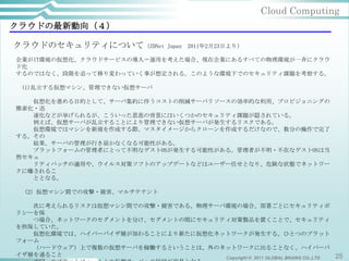 Cloud Computing
クラウドの最新動向（４）

クラウドのセキュリティについて（ZDNet              Japan   2011年2月23日より）

企業がIT環境の仮想化、クラウドサービスの導入〜運用を考えた場合、現在企業にあるすべての物理環境が一斉にクラウ
ド化
するのではなく、段階を追って移り変わっていく事が想定される。このような環境下でのセキュリティ課題を考察する。

 (1)乱立する仮想マシン、管理できない仮想サーバ

   仮想化を進める目的として、サーバ集約に伴うコストの削減サーバリソースの効率的な利用、プロビジョニングの
簡素化・迅
   速化などが挙げられるが、こういった恩恵の背景にはいくつかのセキュリティ課題が隠されている。
   例えば、仮想サーバが乱立することにより管理できない仮想サーバが発生するリスクである。
   仮想環境ではマシンを新規を作成する際、マスタイメージからクローンを作成するだけなので、数分の操作で完了
する。その
   結果、サーバの管理が行き届かなくなる可能性がある。
   プラットフォームの管理者にとって不明なゲストOSが発生する可能性がある。管理者が不明・不在なゲストOSは当
然セキュ
   リティパッチの適用や、ウイルス対策ソフトのアップデートなどはユーザー任せとなり、危険な状態でネットワー
クに曝されるこ
   ととなる。

 （2）仮想マシン間での攻撃・被害、マルチテナント

   次に考えられるリスクは仮想マシン間での攻撃・被害である。物理サーバ環境の場合、部署ごとにセキュリティポ
リシーを保
   つ場合、ネットワークのセグメントを分け、セグメントの間にセキュリティ対策製品を置くことで、セキュリティ
を担保していた。
   仮想化環境では、ハイパーバイザ層が加わることにより新たに仮想化ネットワークが発生する。ひとつのプラット
フォーム
   （ハードウェア）上で複数の仮想サーバを稼働するということは、外のネットワークに出ることなく、ハイパーバ
イザ層を通ること                            Copyright © 2011 GLOBAL BRAINS CO.,LTD 25
 