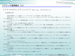 Cloud Computing
クラウドの最新動向（４）

クラウドのセキュリティについて（ZDNet               Japan   2011年2月23日より）

 (3)境界線の消失

   最後が物理サーバ、仮想サーバ、クラウドサービスを併用して使う場合である。
   従来のセキュリティの考え方として、インターナル（LAN）とエクスターナル（WAN）の間にネットワーク型セキュ
リティ製品を置
   くことでセキュリティの境界線を敷いていたが、クラウドサービスの導入により会社の資産（サーバ）はクラウド
側にも存在する
   ことになり、守るべき対象が外部にも発生する。
   その結果、従来のセキュリティ境界線は消失し、インターナル、DMZ（非武装地帯）、エクスターナル（クラウド
側）を含むすべ
   てがセキュリティ境界線となり、統一したセキュリティレベルで保護する必要が出てくるが、さらにセキュリティ
の境界線を困難
   にする要素が「ライブマイグレーション」である。
   ライブマイグレーションとは実行中の仮想マシンを別のホストにサービスを停止することなく移動させる技術であ
る。
   例えば、データセンターAと、データセンターBでサーバを運用していたとしよう。データセンターAの仮想プラッ
トフォームに何
   らかの問題（リソースの過負荷やハードウェアの問題）が発生したときに、データセンターBに仮想マシンをライ
ブマイグレー
   ションしたらどうなるだろうか。
   当然、データセンターAでもBでも同じセキュリティポリシーが適用され、かつ可用性を保つ必要が出てくる。この
例の場合は、
   あらかじめデータセンターが2つと分かっていたので範囲を限定することができたが、これが大規模なクラウド
サービスとなると、
   どの仮想化リソースにライブマイグレーションするか想定することは難しい。また、範囲を特定したとしても、特
定のユーザーの
   ためにセキュリティポリシーをあわせることは難しいだろう。

 以上の通り、仮想化、クラウド化への移行において、これまで発生しえなかったセキュリティの課題が発生する。
                                    Copyright © 2011 GLOBAL BRAINS CO.,LTD   26
 