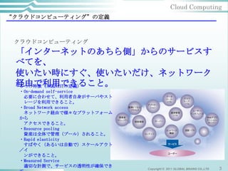Cloud Computing
“クラウドコンピューティング”の定義



 クラウドコンピューティング
 「インターネットのあちら側」からのサービスす
 べてを、
 使いたい時にすぐ、使いたいだけ、ネットワーク
 経由で利用できること。
 ５つの特徴（米国NISTの定義）
  ・On-demand self-service
   必要に合わせて、利用者自身がサーバやスト
   レージを利用できること。
  ・Broad Network access
   ネットワーク経由で様々なプラットフォーム
  から
   アクセスできること。
  ・Resource pooling
   資産は全体で管理（プール）されること。
  ・Rapid elasticity
   すばやく（あるいは自動で）スケールアウト
  ／イ
   ンができること。
  ・Measured Service
   適切な計測で、サービスの透明性が確保でき
                            Copyright © 2011 GLOBAL BRAINS CO.,LTD   3
 