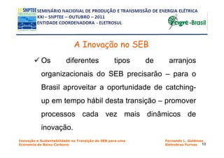 A Inovação no SEB
           Os           diferentes                tipos    de    arranjos
           organizacionais do SEB precisarão – para o
           Brasil aproveitar a oportunidade de catching-
           up em tempo hábil desta transição – promover
           processos cada vez mais dinâmicos de
           inovação.
Inovação e Sustentabilidade na Transição do SEB para uma        Fernando L. Goldman
Economia de Baixo Carbono                                       Eletrobras Furnas 10
 