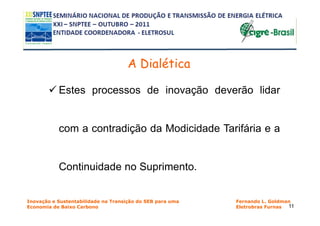A Dialética

           Estes processos de inovação deverão lidar


           com a contradição da Modicidade Tarifária e a


           Continuidade no Suprimento.


Inovação e Sustentabilidade na Transição do SEB para uma   Fernando L. Goldman
Economia de Baixo Carbono                                  Eletrobras Furnas 11
 