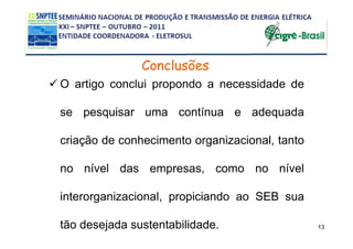 Conclusões
O artigo conclui propondo a necessidade de

se pesquisar uma contínua e adequada

criação de conhecimento organizacional, tanto

no nível das empresas, como no nível

interorganizacional, propiciando ao SEB sua

tão desejada sustentabilidade.                  13
 