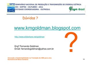 Dúvidas ?

        www.kmgoldman.blogspot.com
        http://www.slideshare.net/goldman



        Engº Fernando Goldman
        Email: fernandogoldman@yahoo.com.br



Inovação e Sustentabilidade na Transição do SEB para uma
Economia de Baixo Carbono                                  14
 
