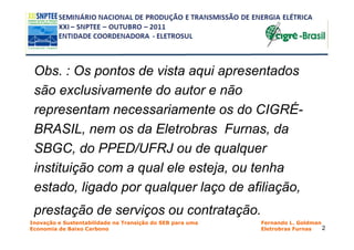 Obs. : Os pontos de vista aqui apresentados
 são exclusivamente do autor e não
 representam necessariamente os do CIGRÉ-
 BRASIL, nem os da Eletrobras Furnas, da
 SBGC, do PPED/UFRJ ou de qualquer
 instituição com a qual ele esteja, ou tenha
 estado, ligado por qualquer laço de afiliação,
 prestação de serviços ou contratação.
Inovação e Sustentabilidade na Transição do SEB para uma   Fernando L. Goldman
Economia de Baixo Carbono                                  Eletrobras Furnas   2
 