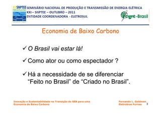 Economia de Baixo Carbono

          O Brasil vai estar lá!
          Como ator ou como espectador ?

          Há a necessidade de se diferenciar
          “Feito no Brasil” de “Criado no Brasil”.


Inovação e Sustentabilidade na Transição do SEB para uma   Fernando L. Goldman
Economia de Baixo Carbono                                  Eletrobras Furnas   3
 