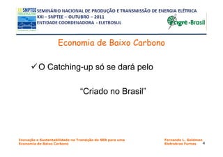 Economia de Baixo Carbono

          O Catching-up só se dará pelo

                                “Criado no Brasil”




Inovação e Sustentabilidade na Transição do SEB para uma   Fernando L. Goldman
Economia de Baixo Carbono                                  Eletrobras Furnas   4
 