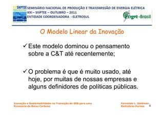 O Modelo Linear da Inovação

          Este modelo dominou o pensamento
          sobre a C&T até recentemente;

          O problema é que é muito usado, até
          hoje, por muitas de nossas empresas e
          alguns definidores de políticas públicas.

Inovação e Sustentabilidade na Transição do SEB para uma   Fernando L. Goldman
Economia de Baixo Carbono                                  Eletrobras Furnas   5
 