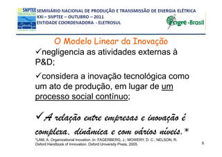 O Modelo Linear da Inovação
 negligencia as atividades externas à
P&D;
  considera a inovação tecnológica como
um ato de produção, em lugar de um
processo social contínuo;

  A relação entre empresas e inovação é
complexa, dinâmica e com vários níveis.*
*LAM, A. Organizational Inovation. In: FAGERBERG, J.; MOWERY, D. C.; NELSON, R.
Oxford Handbook of Innovation. Oxford University Press, 2005.                     6
 