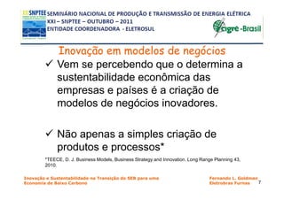 Inovação em modelos de negócios
             Vem se percebendo que o determina a
             sustentabilidade econômica das
             empresas e países é a criação de
             modelos de negócios inovadores.

             Não apenas a simples criação de
             produtos e processos*
        *TEECE, D. J. Business Models, Business Strategy and Innovation. Long Range Planning 43,
        2010.

Inovação e Sustentabilidade na Transição do SEB para uma                          Fernando L. Goldman
Economia de Baixo Carbono                                                         Eletrobras Furnas   7
 