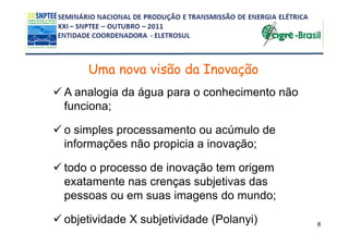 Uma nova visão da Inovação
A analogia da água para o conhecimento não
funciona;

o simples processamento ou acúmulo de
informações não propicia a inovação;

todo o processo de inovação tem origem
exatamente nas crenças subjetivas das
pessoas ou em suas imagens do mundo;

objetividade X subjetividade (Polanyi)       8
 
