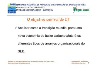 O objetivo central do IT

           Analisar como a transição mundial para uma

           nova economia de baixo carbono afetará os

           diferentes tipos de arranjos organizacionais do

           SEB.

Inovação e Sustentabilidade na Transição do SEB para uma   Fernando L. Goldman
Economia de Baixo Carbono                                  Eletrobras Furnas   9
 