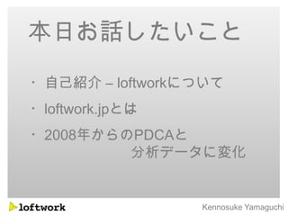 本日お話したいこと
・自己紹介 – loftworkについて
・loftwork.jpとは
・2008年からのPDCAと
         分析データに変化


                 Kennosuke Yamaguchi
 