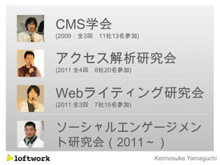 CMS学会
(2009：全3回 11社13名参加)



アクセス解析研究会
(2011 全4回 8社20名参加)



Webライティング研究会
(2011 全3回 7社15名参加)



ソーシャルエンゲージメン
ト研究会（2011～）
                      Kennosuke Yamaguchi
 