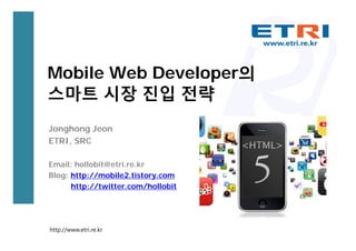 Mobile Web Developer의
스마트 시장 진입 전략
Jonghong Jeon
ETRI, SRC

Email: hollobit@etri.re.kr
Blog: http://mobile2.tistory.com
      http://twitter.com/hollobit




http://www.etri.re.kr
 