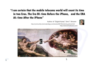 “I am certain that the mobile telecoms world will count its time
       in two Eras. The Era BI: time Before the iPhone, and the ERA
       AI: time After the iPhone”
                                                Author of “Digital Korea”, Tomi T Ahonen
                     http://communities-dominate.blogs.com/brands/2007/05/entering_iphone.html
                                                                     http://www.tomiahonen.com/




                                                                                 hollobit@etri.re.kr



5                                                                              5
 