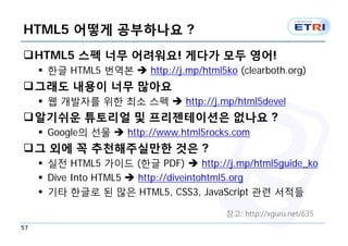 HTML5 어떻게 공부하나요 ?
HTML5 스펙 너무 어려워요! 게다가 모두 영어!
      한글 HTML5 번역본  http://j.mp/html5ko (clearboth.org)
그래도 내용이 너무 많아요
      웹 개발자를 위한 최소 스펙  http://j.mp/html5devel
알기쉬운 튜토리얼 및 프리젠테이션은 없나요 ?
      Google의 선물  http://www.html5rocks.com
그 외에 꼭 추천해주실만한 것은 ?
      실전 HTML5 가이드 (한글 PDF)  http://j.mp/html5guide_ko
      Dive Into HTML5  http://diveintohtml5.org
      기타 한글로 된 많은 HTML5, CSS3, JavaScript 관련 서적들

                                         참고: http://xguru.net/635
57
 