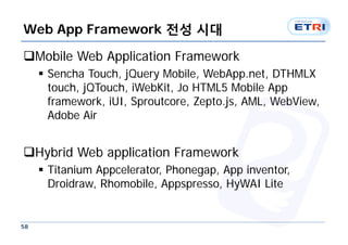 Web App Framework 전성 시대

Mobile Web Application Framework
      Sencha Touch, jQuery Mobile, WebApp.net, DTHMLX
       touch, jQTouch, iWebKit, Jo HTML5 Mobile App
       framework, iUI, Sproutcore, Zepto.js, AML, WebView,
       Adobe Air


Hybrid Web application Framework
      Titanium Appcelerator, Phonegap, App inventor,
       Droidraw, Rhomobile, Appspresso, HyWAI Lite


58
 