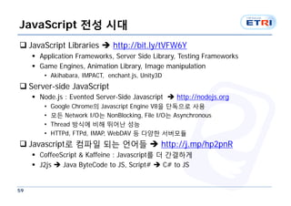 JavaScript 전성 시대
 JavaScript Libraries  http://bit.ly/tVFW6Y
      Application Frameworks, Server Side Library, Testing Frameworks
      Game Engines, Animation Library, Image manipulation
        • Akihabara, IMPACT, enchant.js, Unity3D
 Server-side JavaScript
      Node.js : Evented Server-Side Javascript  http://nodejs.org
        •   Google Chrome의 Javascript Engine V8을 단독으로 사용
        •   모든 Network I/O는 NonBlocking, File I/O는 Asynchronous
        •   Thread 방식에 비해 뛰어난 성능
        •   HTTPd, FTPd, IMAP, WebDAV 등 다양한 서버모듈
 Javascript로 컴파일 되는 언어들  http://j.mp/hp2pnR
      CoffeeScript & Kaffeine : Javascript를 더 간결하게
      J2js  Java ByteCode to JS, Script#  C# to JS


59
 