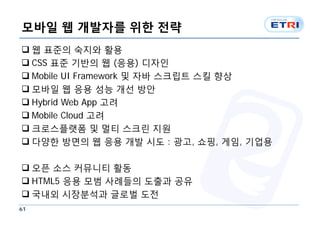 모바일 웹 개발자를 위한 전략
 웹 표준의 숙지와 활용
 CSS 표준 기반의 웹 (응용) 디자인
 Mobile UI Framework 및 자바 스크립트 스킬 향상
 모바일 웹 응용 성능 개선 방안
 Hybrid Web App 고려
 Mobile Cloud 고려
 크로스플랫폼 및 멀티 스크린 지원
 다양한 방면의 웹 응용 개발 시도 : 광고, 쇼핑, 게임, 기업용

 오픈 소스 커뮤니티 활동
 HTML5 응용 모범 사례들의 도출과 공유
 국내외 시장분석과 글로벌 도전
61
 