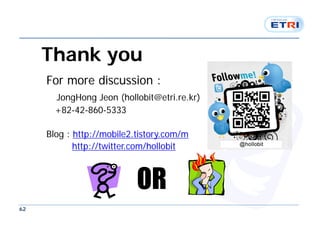 Thank you
     For more discussion :
       JongHong Jeon (hollobit@etri.re.kr)
       +82-42-860-5333

     Blog : http://mobile2.tistory.com/m
            http://twitter.com/hollobit



                           OR
62
 
