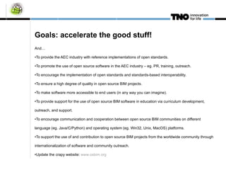 Goals: accelerate the good stuff! And… To provide the AEC industry with reference implementations of open standards. To promote the use of open source software in the AEC industry – eg. PR, training, outreach. To encourage the implementation of open standards and standards-based interoperability. To ensure a high degree of quality in open source BIM projects. To make software more accessible to end users (in any way you can imagine). To provide support for the use of open source BIM software in education via curriculum development, outreach, and support. To encourage communication and cooperation between open source BIM communities on different language (eg. Java/C/Python) and operating system (eg. Win32, Unix, MacOS) platforms. To support the use of and contribution to open source BIM projects from the worldwide community through internationalization of software and community outreach. Update the crapy website:  www.osbim.org   