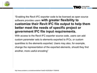 “ Enabling the Revit IFC exporter code to be licensed as open source software provides users  with greater flexibility to customize their Revit IFC file output to help them better meet the needs of specific project or government IFC file input requirements.  With access to the Revit IFC exporter source code, users can add custom parameter sets to elements exported to IFCs, or custom quantities to the elements exported. Users may also, for example, change the representation of the exported elements, should they find another, more useful encoding” http://www.autodesk.co.uk/adsk/servlet/item?siteID=452932&id=17858409 