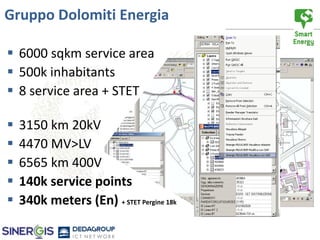 Gruppo Dolomiti Energia

 6000 sqkm service area
 500k inhabitants
 8 service area + STET

   3150 km 20kV
   4470 MV>LV
   6565 km 400V
   140k service points
   340k meters (En) + STET Pergine 18k
 