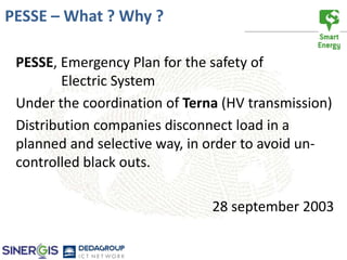 PESSE – What ? Why ?

 PESSE, Emergency Plan for the safety of
         Electric System
 Under the coordination of Terna (HV transmission)
 Distribution companies disconnect load in a
 planned and selective way, in order to avoid un-
 controlled black outs.

                               28 september 2003
 