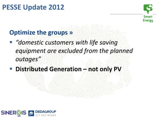 PESSE Update 2012


 Optimize the groups »
  “domestic customers with life saving
   equipment are excluded from the planned
   outages”
  Distributed Generation – not only PV
 