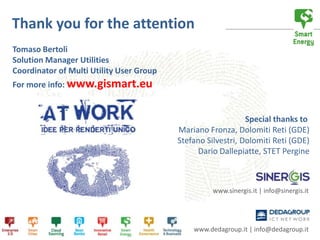 Thank you for the attention
Tomaso Bertoli
Solution Manager Utilities
Coordinator of Multi Utility User Group
For more info: www.gismart.eu


                                                              Special thanks to
                                          Mariano Fronza, Dolomiti Reti (GDE)
                                          Stefano Silvestri, Dolomiti Reti (GDE)
                                                Dario Dallepiatte, STET Pergine



                                                    www.sinergis.it | info@sinergis.it




                                              www.dedagroup.it | info@dedagroup.it
 